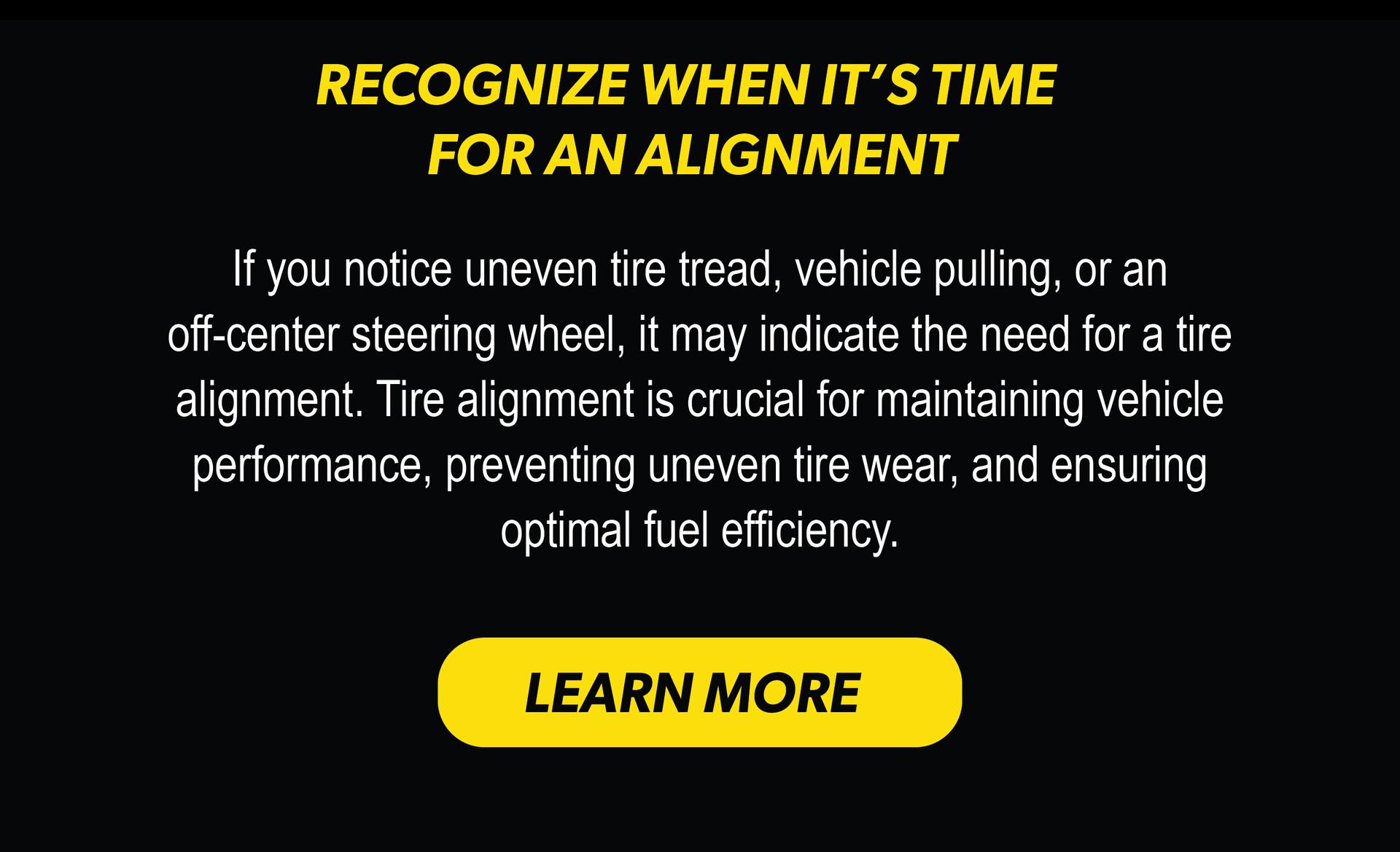 RECOGNIZE WHEN IT'S TIME FOR AN ALIGNMENT | If you notice uneven tire tread, vehicle pulling, or an off-center steering wheel, it may indicate the need for a tire alignment. Tire alignment is crucial for maintaining vehicle performance, preventing uneven tire wear, and ensuring optimal fuel efficiency. | LEARN MORE